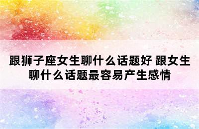 跟狮子座女生聊什么话题好 跟女生聊什么话题最容易产生感情